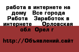 работа в интернете на дому - Все города Работа » Заработок в интернете   . Орловская обл.,Орел г.